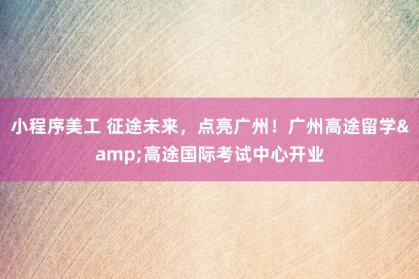 小程序美工 征途未来，点亮广州！广州高途留学&高途国际考试中心开业