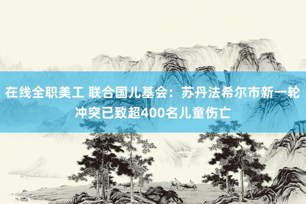 在线全职美工 联合国儿基会：苏丹法希尔市新一轮冲突已致超400名儿童伤亡