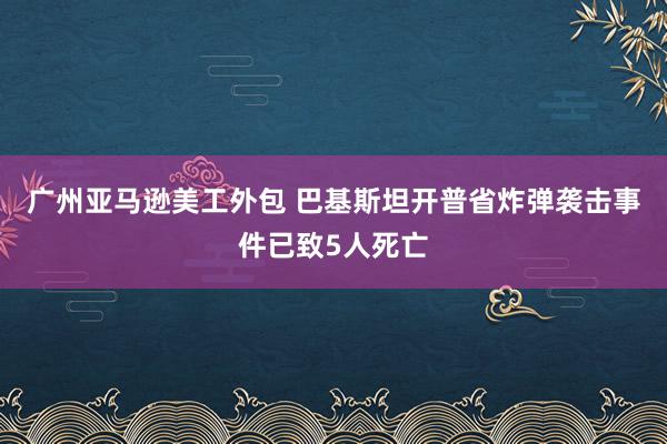 广州亚马逊美工外包 巴基斯坦开普省炸弹袭击事件已致5人死亡