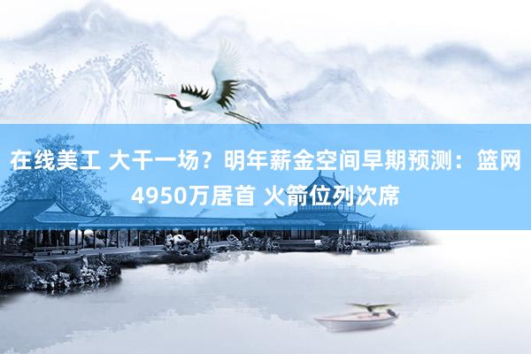 在线美工 大干一场？明年薪金空间早期预测：篮网4950万居首 火箭位列次席