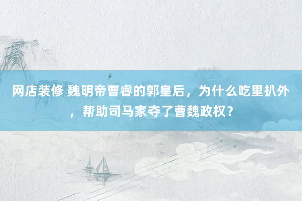 网店装修 魏明帝曹睿的郭皇后，为什么吃里扒外，帮助司马家夺了曹魏政权？