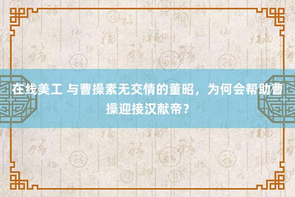 在线美工 与曹操素无交情的董昭，为何会帮助曹操迎接汉献帝？