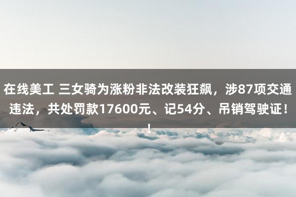 在线美工 三女骑为涨粉非法改装狂飙，涉87项交通违法，共处罚款17600元、记54分、吊销驾驶证！