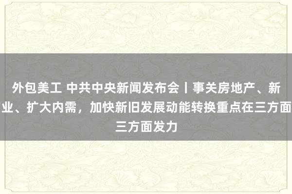 外包美工 中共中央新闻发布会丨事关房地产、新兴产业、扩大内需，加快新旧发展动能转换重点在三方面发力