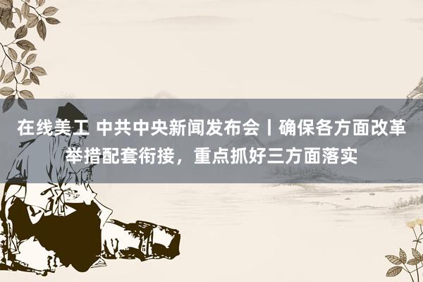 在线美工 中共中央新闻发布会丨确保各方面改革举措配套衔接，重点抓好三方面落实