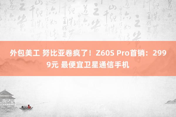 外包美工 努比亚卷疯了！Z60S Pro首销：2999元 最便宜卫星通信手机