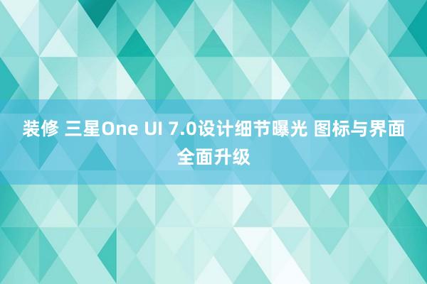 装修 三星One UI 7.0设计细节曝光 图标与界面全面升级