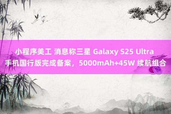 小程序美工 消息称三星 Galaxy S25 Ultra 手机国行版完成备案，5000mAh+45W 续航组合