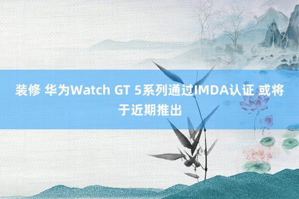 装修 华为Watch GT 5系列通过IMDA认证 或将于近期推出