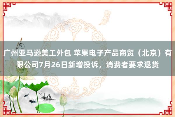 广州亚马逊美工外包 苹果电子产品商贸（北京）有限公司7月26日新增投诉，消费者要求退货