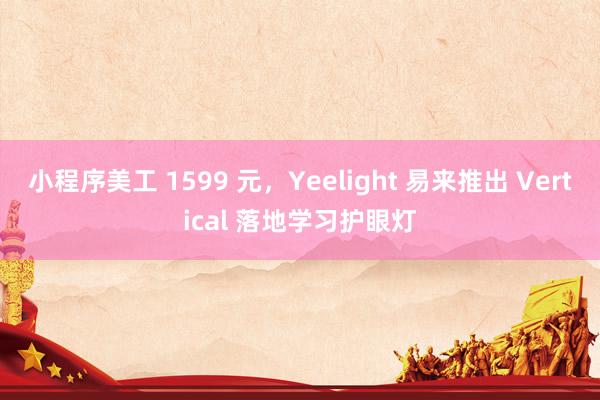 小程序美工 1599 元，Yeelight 易来推出 Vertical 落地学习护眼灯