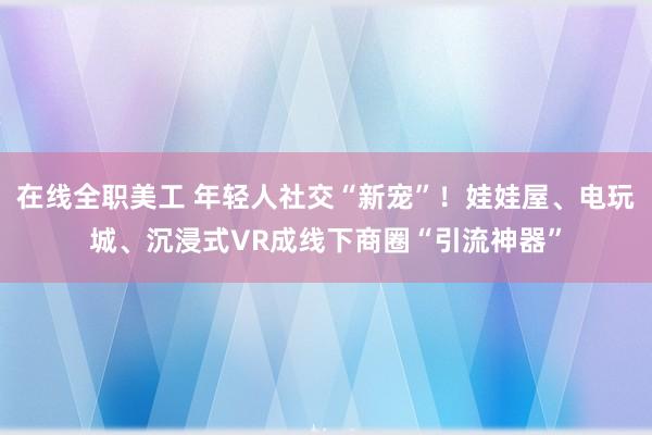 在线全职美工 年轻人社交“新宠”！娃娃屋、电玩城、沉浸式VR成线下商圈“引流神器”