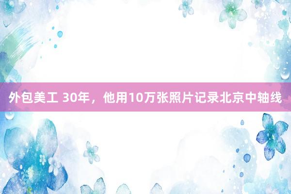 外包美工 30年，他用10万张照片记录北京中轴线