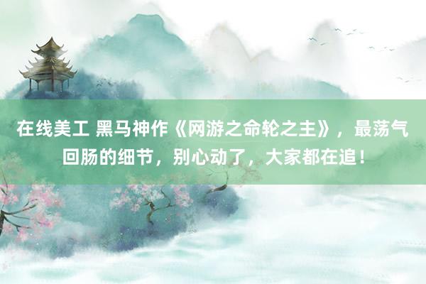 在线美工 黑马神作《网游之命轮之主》，最荡气回肠的细节，别心动了，大家都在追！