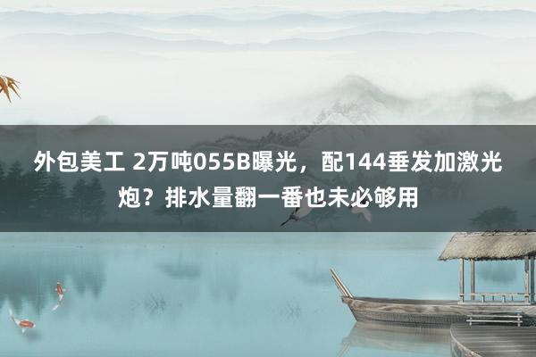 外包美工 2万吨055B曝光，配144垂发加激光炮？排水量翻一番也未必够用