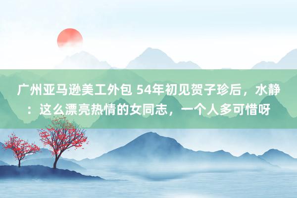 广州亚马逊美工外包 54年初见贺子珍后，水静：这么漂亮热情的女同志，一个人多可惜呀