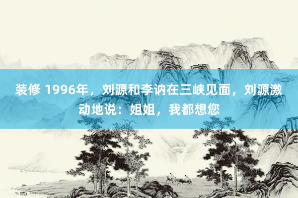 装修 1996年，刘源和李讷在三峡见面，刘源激动地说：姐姐，我都想您