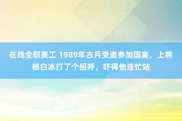 在线全职美工 1989年古月受邀参加国宴，上将杨白冰打了个招呼，吓得他连忙站