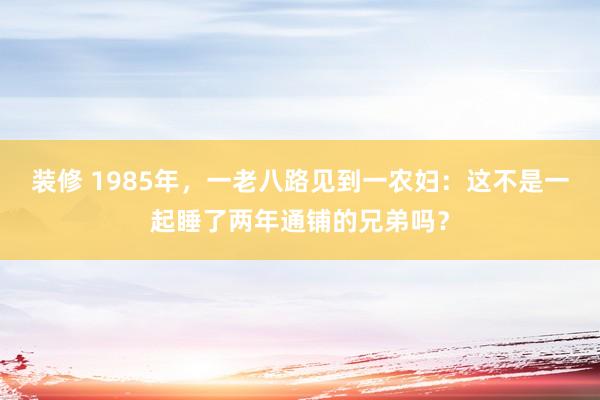 装修 1985年，一老八路见到一农妇：这不是一起睡了两年通铺的兄弟吗？