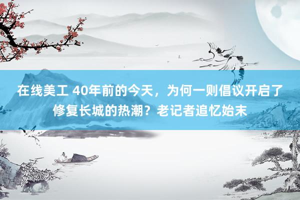 在线美工 40年前的今天，为何一则倡议开启了修复长城的热潮？老记者追忆始末