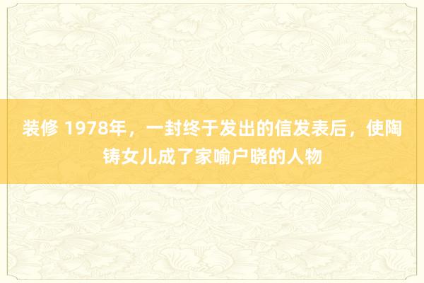 装修 1978年，一封终于发出的信发表后，使陶铸女儿成了家喻户晓的人物