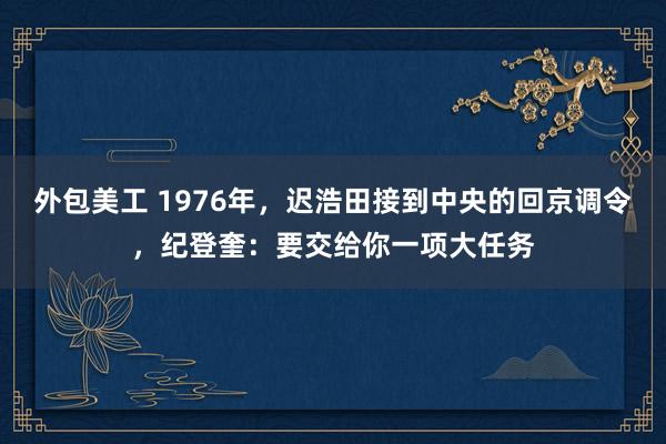 外包美工 1976年，迟浩田接到中央的回京调令，纪登奎：要交给你一项大任务