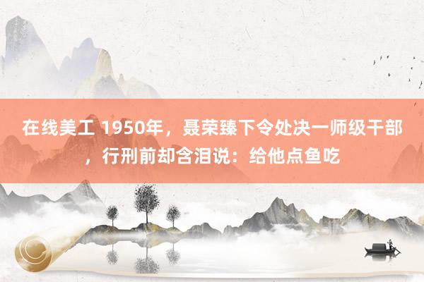 在线美工 1950年，聂荣臻下令处决一师级干部，行刑前却含泪说：给他点鱼吃