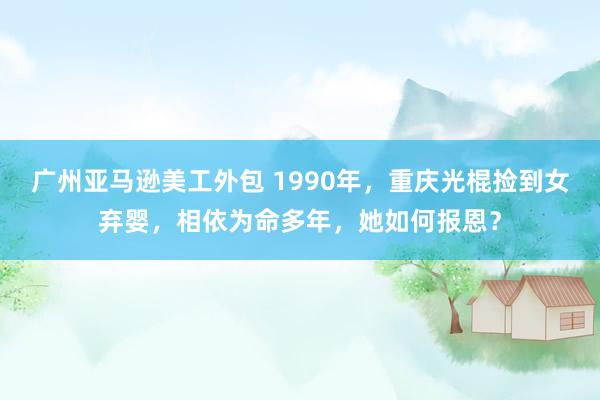 广州亚马逊美工外包 1990年，重庆光棍捡到女弃婴，相依为命多年，她如何报恩？