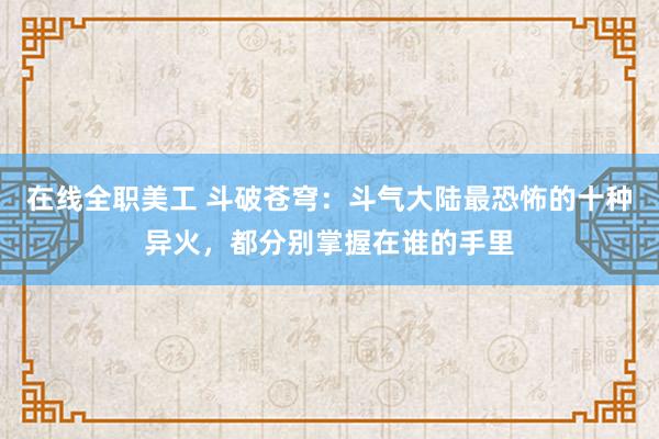 在线全职美工 斗破苍穹：斗气大陆最恐怖的十种异火，都分别掌握在谁的手里