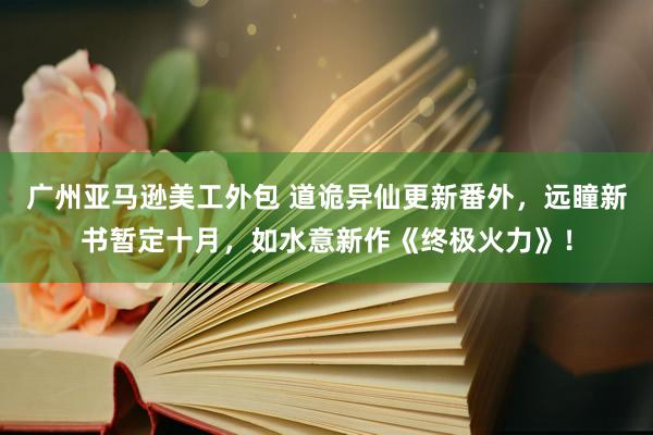 广州亚马逊美工外包 道诡异仙更新番外，远瞳新书暂定十月，如水意新作《终极火力》！