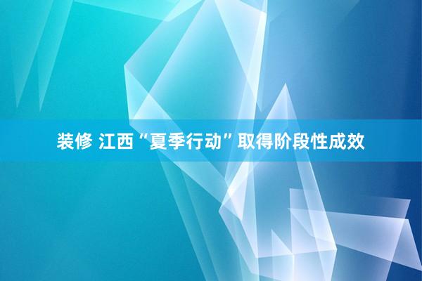 装修 江西“夏季行动”取得阶段性成效