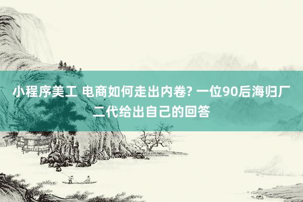 小程序美工 电商如何走出内卷? 一位90后海归厂二代给出自己的回答