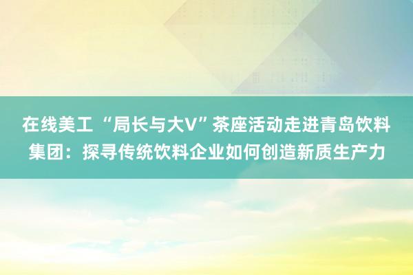 在线美工 “局长与大V”茶座活动走进青岛饮料集团：探寻传统饮料企业如何创造新质生产力