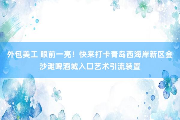 外包美工 眼前一亮！快来打卡青岛西海岸新区金沙滩啤酒城入口艺术引流装置