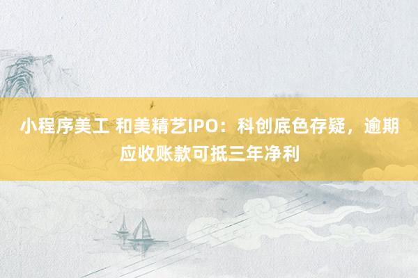 小程序美工 和美精艺IPO：科创底色存疑，逾期应收账款可抵三年净利