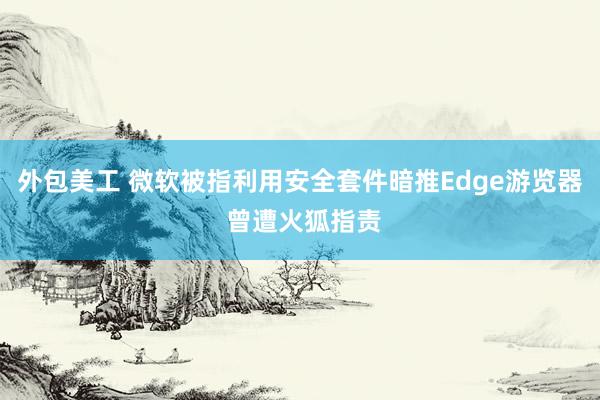 外包美工 微软被指利用安全套件暗推Edge游览器 曾遭火狐指责