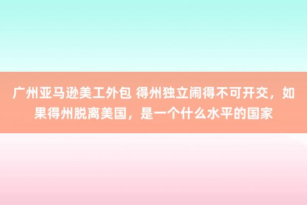 广州亚马逊美工外包 得州独立闹得不可开交，如果得州脱离美国，是一个什么水平的国家