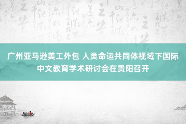 广州亚马逊美工外包 人类命运共同体视域下国际中文教育学术研讨会在贵阳召开