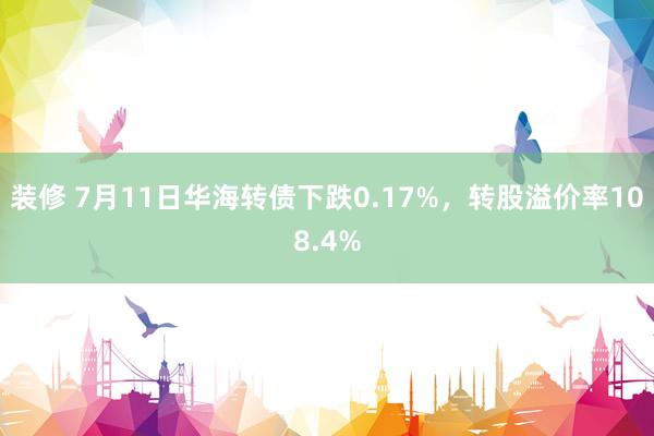 装修 7月11日华海转债下跌0.17%，转股溢价率108.4%