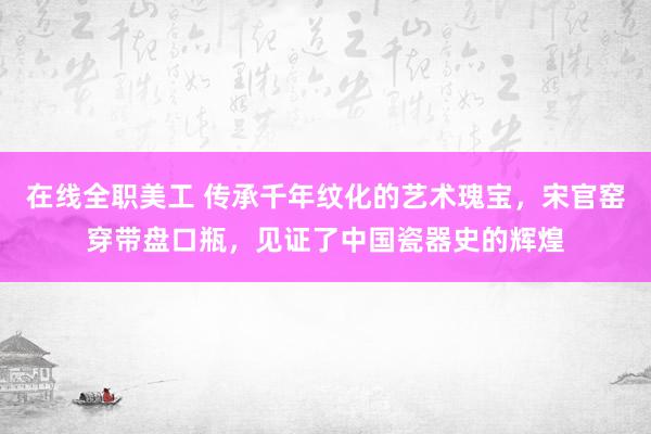 在线全职美工 传承千年纹化的艺术瑰宝，宋官窑穿带盘口瓶，见证了中国瓷器史的辉煌