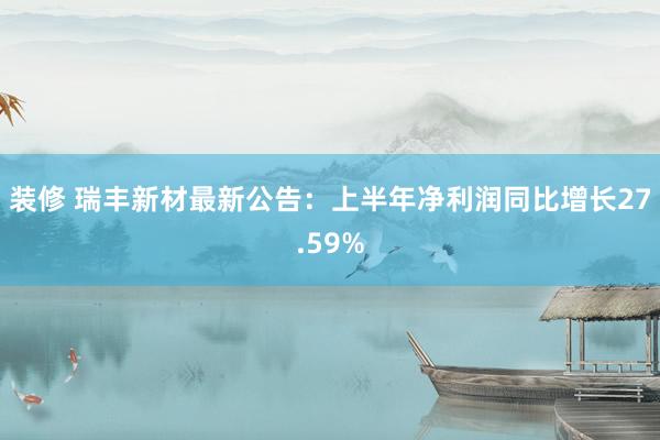 装修 瑞丰新材最新公告：上半年净利润同比增长27.59%