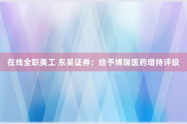 在线全职美工 东吴证券：给予博瑞医药增持评级