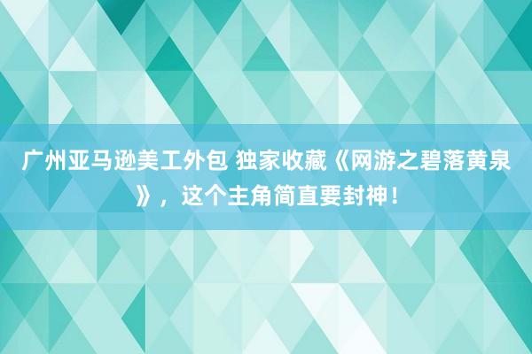 广州亚马逊美工外包 独家收藏《网游之碧落黄泉》，这个主角简直要封神！