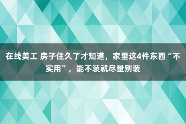 在线美工 房子住久了才知道，家里这4件东西“不实用”，能不装就尽量别装