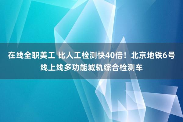 在线全职美工 比人工检测快40倍！北京地铁6号线上线多功能城轨综合检测车