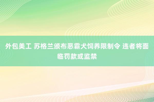 外包美工 苏格兰颁布恶霸犬饲养限制令 违者将面临罚款或监禁