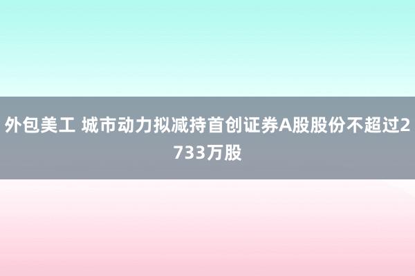 外包美工 城市动力拟减持首创证券A股股份不超过2733万股