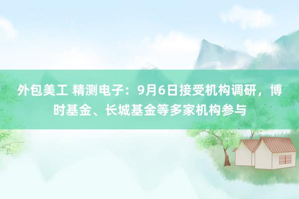 外包美工 精测电子：9月6日接受机构调研，博时基金、长城基金等多家机构参与