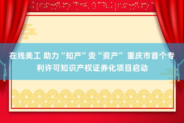 在线美工 助力“知产”变“资产” 重庆市首个专利许可知识产权证券化项目启动