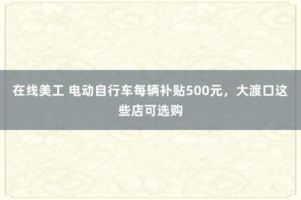 在线美工 电动自行车每辆补贴500元，大渡口这些店可选购